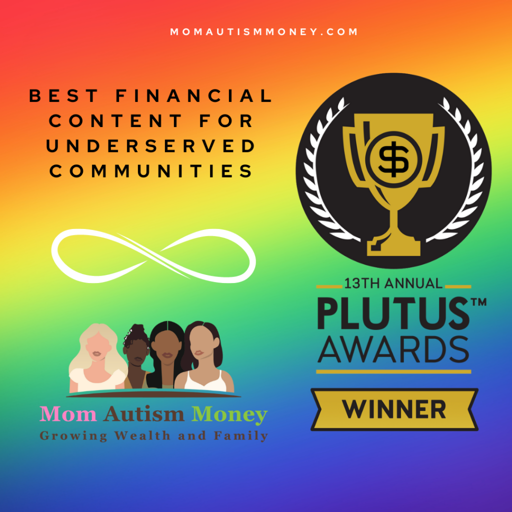Rainbow Background. Text reads: "MomAutismMoney.com, Best Financial Content for Underserved Communities" Beneath is a white infinity symbol, then the Mom Autism Money logo with four women and text beneath reading 'growing weaalth and family' On the right is a graphic with a trophy and the money symbol reading '13th Annual Plutus AwardsTM Winner'